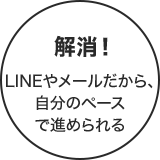 解消!LINEやメールだから、自分のペースで進められる