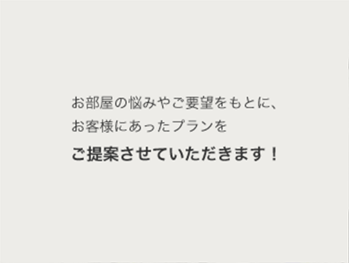 お部屋の悩みやご要望をもとに、お客様にあったプランをご提案させていただきます!